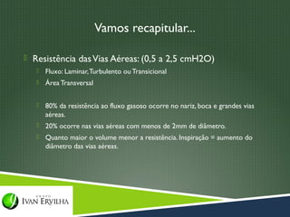 Vamos recapitular...

 Resistência das Vias Aéreas: (0,5 a 2,5 cmH2O)
      Fluxo: Laminar, Turbulento ou Transicional
      Área Transversal


      80% da resistência ao fluxo gasoso ocorre no nariz, boca e grandes vias
       aéreas.
      20% ocorre nas vias aéreas com menos de 2mm de diâmetro.
      Quanto maior o volume menor a resistência. Inspiração = aumento do
       diâmetro das vias aéreas.
 