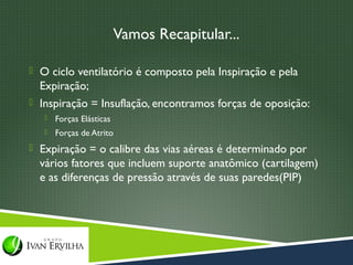 Vamos Recapitular...

 O ciclo ventilatório é composto pela Inspiração e pela
  Expiração;
 Inspiração = Insuflação, encontramos forças de oposição:
      Forças Elásticas
      Forças de Atrito
 Expiração = o calibre das vias aéreas é determinado por
  vários fatores que incluem suporte anatômico (cartilagem)
  e as diferenças de pressão através de suas paredes(PIP)
 