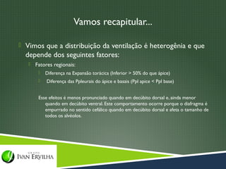 Vamos recapitular...

 Vimos que a distribuição da ventilação é heterogênia e que
  depende dos seguintes fatores:
      Fatores regionais:
           Diferença na Expansão torácica (Inferior > 50% do que ápice)
           Diferença das Ppleurais do ápice e basais (Ppl apice < Ppl base)


        Esse efeitos é menos pronunciado quando em decúbito dorsal e, ainda menor
           quando em decúbito ventral. Este comportamento ocorre porque o diafragma é
           empurrado no sentido cefálico quando em decúbito dorsal e afeta o tamanho de
           todos os alvéolos.
 