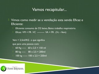 Vamos recapitular...

 Vimos como medir se a ventilação esta sendo Eficaz e
  Eficiente:
      Eficiente: consumo de O2 baixo, Baixo trabalho respiratório.
      Eficaz: VM = FR . VC --------- VA = FR . (Vc – Vem)


   Vem = 2,5ml/KG o que significa
   que para uma pessoa com:
      60 Kg ----- 60 x 2,5 = 150 ml
      80 kg -----   80 x 2,5 = 200ml
      100 kg ------ 100 x 2,5 = 250ml
 