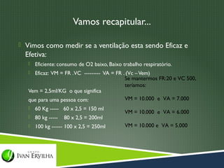 Vamos recapitular...

 Vimos como medir se a ventilação esta sendo Eficaz e
  Efetiva:
      Eficiente: consumo de O2 baixo, Baixo trabalho respiratório.
    Eficaz: VM = FR . VC --------- VA = FR . (Vc – Vem)
                                             Se mantermos FR:20 e VC 500,
                                             teríamos:
   Vem = 2,5ml/KG o que significa
   que para uma pessoa com:                  VM = 10.000 e VA = 7.000
      60 Kg ----- 60 x 2,5 = 150 ml
                                              VM = 10.000 e VA = 6.000
      80 kg -----   80 x 2,5 = 200ml
      100 kg ------ 100 x 2,5 = 250ml        VM = 10.000 e VA = 5.000
 