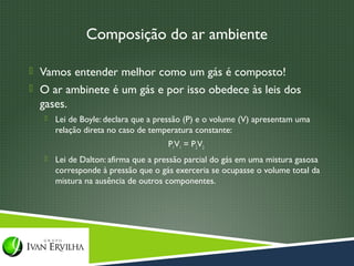 Composição do ar ambiente

 Vamos entender melhor como um gás é composto!
 O ar ambinete é um gás e por isso obedece às leis dos
  gases.
      Lei de Boyle: declara que a pressão (P) e o volume (V) apresentam uma
       relação direta no caso de temperatura constante:
                                     P1V1 = P2V2
      Lei de Dalton: afirma que a pressão parcial do gás em uma mistura gasosa
       corresponde à pressão que o gás exerceria se ocupasse o volume total da
       mistura na ausência de outros componentes.
 