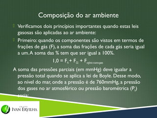 Composição do ar ambiente
 Verificamos dois princípios importantes quando estas leis
  gasosas são aplicadas ao ar ambiente:
 Primeiro: quando os componentes são vistos em termos de
  frações de gás (F), a soma das frações de cada gás seria igual
  a um. A soma das % tem que ser igual a 100%.
                   1,0 = FN + FO2 + Fargônio e outros gases
A soma das pressões parciais (em mmHg) deve igualar a
  pressão total quando se aplica a lei de Boyle. Desse modo,
  ao nível do mar, onde a pressão é de 760mmHg, a pressão
  dos gases no ar atmosférico ou pressão barométrica (Pb)
  seria:
 