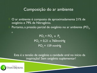 Composição do ar ambiente

 O ar ambiente é composto de aproximadamente 21% de
  oxigênio e 79% de Nitrogênio.
 Portanto, a pressão parcial de oxigênio no ar ambiente (PO2)
  é:

                          PO2 = FO2 x Pb
                      PO2 = 0,21 x 760mmHg
                          PO2 = 159 mmHg

       Esta é a tensão de oxigênio a cavidade oral no início da
                 inspiração! Sem oxigênio suplementar!
 