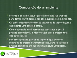 Composição do ar ambiente

 No início da inspiração, os gases ambientes são trazidos
  para dentro da via aérea onde são aquecidos e umidificados.
 Os gases inspirados tornam-se saturados de vapor d’àgua, o
  qual exerce uma pressão parcial.
 Como a pressão total permanece constante e igual à
  pressão barométrica, o vapor d`água dilui a pressão total
  dos outros gases.
 Por isso, a pressão parcial do vapor d`água deve ser
  subtraída da pressão barométrica total, para se calcular a
  pressão parcial de um gás em uma mistura umidificada.
 