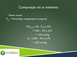 Composição do ar ambiente

 Desse modo:
Págua = 47mmHg à temperatura corporal


                  PO2 traqueal = (Pb – Pagua) x FO2
                         = (760 – 47) x 0,21
                            = 150 mmHg
                   PN2 = (760 – 47) x 0,79
                          = 563 mmHg
 