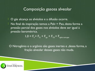 Composição gasosa alveolar

 O gás alcança os alvéolos e a difusão ocorre.
 No final da inspiração temos a Palv = Pao, desta forma a
  pressão parcial dos gases nos alvéolos deve ser igual à
  pressão barométrica.
            1,0 = FN + FO2 + Fagua + FCO2 + Fargônio e outros gases


O Nitrogênio e o argônio são gases inertes e ,dessa forma, a
           fração alveolar desses gases não muda.
 
