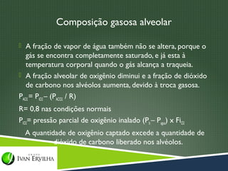 Composição gasosa alveolar

 A fração de vapor de água também não se altera, porque o
   gás se encontra completamente saturado, e já esta à
   temperatura corporal quando o gás alcança a traqueia.
 A fração alveolar de oxigênio diminui e a fração de dióxido
   de carbono nos alvéolos aumenta, devido à troca gasosa.
PAO2 = PIO2 – (PACO2 / R)
R= 0,8 nas condições normais
PIO2= pressão parcial de oxigênio inalado (Pb – Pagua) x FiO2
  A quantidade de oxigênio captado excede a quantidade de
           dióxido de carbono liberado nos alvéolos.
 