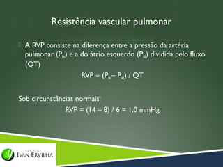 Resistência vascular pulmonar

 A RVP consiste na diferença entre a pressão da artéria
  pulmonar (PPA) e a do átrio esquerdo (PAE) dividida pelo fluxo
  (QT)
                     RVP = (PPA – PAE) / QT


Sob circunstâncias normais:
               RVP = (14 – 8) / 6 = 1,0 mmHg
 