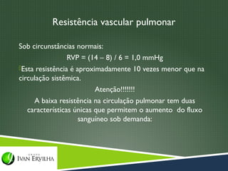 Resistência vascular pulmonar

Sob circunstâncias normais:
                 RVP = (14 – 8) / 6 = 1,0 mmHg
Esta resistência é aproximadamente 10 vezes menor que na
circulação sistêmica.
                          Atenção!!!!!!!
     A baixa resistência na circulação pulmonar tem duas
   características únicas que permitem o aumento do fluxo
                     sanguíneo sob demanda:
 