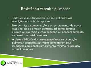 Resistência vascular pulmonar

1. Todos os vasos disponíveis não são utilizados nas
   condições normais de repouso.
 Isso permite a compensação e o recrutamento de novos
   vasos no caso de maior demanda, tal como durante
   esforço ou exercício e com pequeno ou nenhum aumento
   na pressão arterial pulmonar.
2. A distensibilidade dos vasos sanguíneos na circulação
   pulmonar possibilita aos vasos aumentarem seus
   diâmetros com apenas um aumento mínimo na pressão
   arterial pulmonar.
 