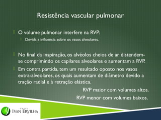 Resistência vascular pulmonar

 O volume pulmonar interfere na RVP:
      Devida a influencia sobre os vasos alveolares.


 No final da inspiração, os alvéolos cheios de ar distendem-
  se comprimindo os capilares alveolares e aumentam a RVP.
 Em contra partida, tem um resultado oposto nos vasos
  extra-alveolares, os quais aumentam de diâmetro devido a
  tração radial e à retração elástica.
                                 RVP maior com volumes altos.
                              RVP menor com volumes baixos.
 