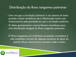 Distribuição do fluxo sanguíneo pulmonar

 Uma vez que a circulação pulmonar é um sistema de baixa
  pressão e baixa resistência, ela é influenciada muito mais
  drasticamente pela gravidade do que a circulação sistêmica.
 O efeito gravitacional e outros fatores contribuem para
  uma distribuição desigual do fluxo sanguíneo pulmonar.

  O Fluxo sanguíneo, em indivíduos na posição ortostática e
   sob condições normais de repouso, aumenta do ápice do
      pulmão (fluxo menor) para sua base, onde é maior.
 