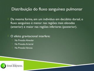 Distribuição do fluxo sanguíneo pulmonar

 Da mesma forma, em um indivíduo em decúbito dorsal, o
  fluxo sanguíneo é menor nas regiões mais elevadas
  (anterior) e maior nas regiões inferiores (posterior).

 O efeito gravitacional interfere:
      Na Pressão Alveolar
      Na Pressão Arterial
      Na Pressão Venosa
 
