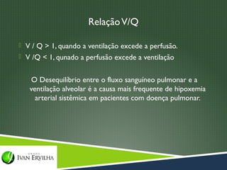 Relação V/Q

 V / Q > 1, quando a ventilação excede a perfusão.
 V /Q < 1, qunado a perfusão excede a ventilação


   O Desequilíbrio entre o fluxo sanguíneo pulmonar e a
   ventilação alveolar é a causa mais frequente de hipoxemia
     arterial sistêmica em pacientes com doença pulmonar.
 