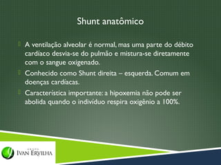 Shunt anatômico

 A ventilação alveolar é normal, mas uma parte do débito
  cardíaco desvia-se do pulmão e mistura-se diretamente
  com o sangue oxigenado.
 Conhecido como Shunt direita – esquerda. Comum em
  doenças cardíacas.
 Característica importante: a hipoxemia não pode ser
  abolida quando o indivíduo respira oxigênio a 100%.
 