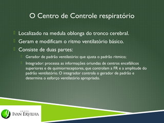 O Centro de Controle respiratório

 Localizado na medula oblonga do tronco cerebral.
 Geram e modificam o ritmo ventilatório básico.
 Consiste de duas partes:
      Gerador de padrão ventilatório: que ajusta o padrão ritmico;
      Integrador: processa as informações oriundas de centros encefálicos
       superiores e de quimiorreceptores, que controlam a FR e a amplitude do
       padrão ventilatório. O integrador controla o gerador de padrão e
       determina o esforço ventilatório apropriado.
 