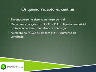 Os quimiorreceptores centrais

 Encontram-se no sistema nervoso central.
 Detectam alterações na PCO2 e PH do líquido intersticial
  do tronco cerebral, modulando a ventilação.
 Aumento na PCO2 ou de ions H+ --- Aumento da
  ventilação.
 