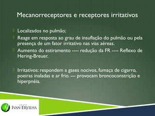Mecanorreceptores e receptores irritativos

 Localizados no pulmão;
 Reage em resposta ao grau de insuflação do pulmão ou pela
  presença de um fator irritativo nas vias aéreas.
 Aumento do estiramento ---- redução da FR ---- Reflexo de
  Hering-Breuer.

 Irritativos: respondem a gases nocivos, fumaça de cigarro,
  poeiras inaladas e ar frio. --- provocam broncoconstrição e
  hiperpnéia.
 