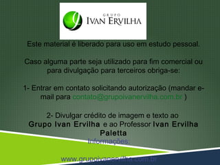 Este material é liberado para uso em estudo pessoal.

Caso alguma parte seja utilizado para fim comercial ou
      para divulgação para terceiros obriga-se:

1- Entrar em contato solicitando autorização (mandar e-
     mail para contato@grupoivanervilha.com.br )

     2- Divulgar crédito de imagem e texto ao
 Grupo Ivan Ervilha e ao Professor Ivan Ervilha
                      Paletta
                  Informações:

           www.grupoivanervilha.com.br
 
