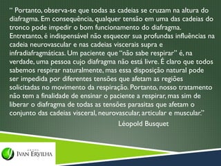 “ Portanto, observa-se que todas as cadeias se cruzam na altura do
diafragma. Em consequência, qualquer tensão em uma das cadeias do
tronco pode impedir o bom funcionamento do diafragma.
Entretanto, é indispensável não esquecer sua profundas influências na
cadeia neurovascular e nas cadeias viscerais supra e
infradiafragmáticas. Um paciente que “não sabe respirar” é, na
verdade, uma pessoa cujo diafragma não está livre. É claro que todos
sabemos respirar naturalmente, mas essa disposição natural pode
ser impedida por diferentes tensões que afetam as regiões
solicitadas no movimento da respiração. Portanto, nosso tratamento
não tem a finalidade de ensinar o paciente a respirar, mas sim de
liberar o diafragma de todas as tensões parasitas que afetam o
conjunto das cadeias visceral, neurovascular, articular e muscular.”
                                     Léopold Busquet
 