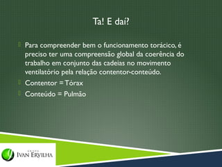 Ta! E daí?

 Para compreender bem o funcionamento torácico, é
  preciso ter uma compreensão global da coerência do
  trabalho em conjunto das cadeias no movimento
  ventilatório pela relação contentor-conteúdo.
 Contentor = Tórax
 Conteúdo = Pulmão
 