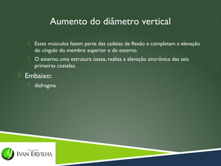 Aumento do diâmetro vertical

     Esses músculos fazem parte das cadeias de flexão e completam a elevação
      do cíngulo do membro superior e do esterno.
     O esterno, uma estrutura óssea, realiza a elevação sincrônica das seis
      primeiras costelas.
 Embaixo:
     diafragma
 