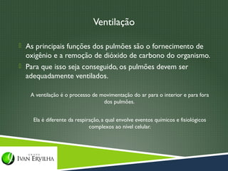 Ventilação

 As principais funções dos pulmões são o fornecimento de
  oxigênio e a remoção de dióxido de carbono do organismo.
 Para que isso seja conseguido, os pulmões devem ser
  adequadamente ventilados.

   A ventilação é o processo de movimentação do ar para o interior e para fora
                                 dos pulmões.


    Ela é diferente da respiração, a qual envolve eventos químicos e fisiológicos
                             complexos ao nível celular.
 