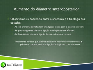 Aumento do diâmetro anteroposterior

 Observemos a coerência entre a anatomia e a fisiologia das
  costelas:
      As seis primeiras costelas têm uma ligação óssea com o esterno e sobem;
      As quatro seguintes têm uma ligação cartilaginosa e se afastam;
      As duas últimas têm uma ligação fibrosa e descem e recuam.


       Importante lembrar que também existe um movimento de recuo nas 6
           primeiras costelas, devido a ligação cartilaginosa com o esterno.
 