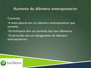 Aumento do diâmetro anteroposterior

Conteúdo
A bolsa pleural tem um diâmetro anteroposterior que
aumenta.
Os brônquios têm um aumento dos seus diâmetros.
O pericárdio tem um alongamento do diâmetro
anteroposterior.
 