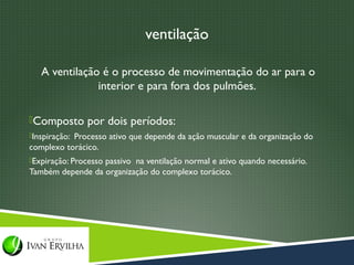 ventilação

   A ventilação é o processo de movimentação do ar para o
               interior e para fora dos pulmões.

Composto por dois períodos:
Inspiração: Processo ativo que depende da ação muscular e da organização do
complexo torácico.
Expiração: Processo passivo na ventilação normal e ativo quando necessário.
Também depende da organização do complexo torácico.
 
