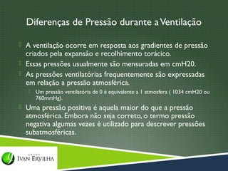 Diferenças de Pressão durante a Ventilação

 A ventilação ocorre em resposta aos gradientes de pressão
  criados pela expansão e recolhimento torácico.
 Essas pressões usualmente são mensuradas em cmH20.
 As pressões ventilatórias frequentemente são expressadas
  em relação a pressão atmosférica.
      Um pressão ventilatória de 0 é equivalente a 1 atmosfera ( 1034 cmH20 ou
       760mmHg).
 Uma pressão positiva é aquela maior do que a pressão
  atmosférica. Embora não seja correto, o termo pressão
  negativa algumas vezes é utilizado para descrever pressões
  subatmosféricas.
 