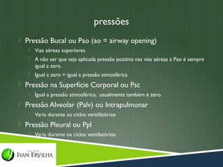 pressões
 Pressão Bucal ou Pao (ao = airway opening)
      Vias aéreas superiores
      A não ser que seja aplicada pressão positiva nas vias aéreas a Pao é sempre
       igual a zero.
      Igual a zero = igual a pressão atmosférica
 Pressão na Superfície Corporal ou Psc
      Igual a pressão atmosférica, usualmente também é zero.
 Pressão Alveolar (Palv) ou Intrapulmonar
      Varia durante os ciclos ventilátórios
 Pressão Pleural ou Ppl
      Varia durante os ciclos ventilatórios
 