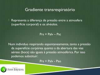Gradiente transrespiratório

 Representa a diferença de pressão entre a atmosfera
  (superfície corporal) e os alvéolos.

                       Prs = Palv – Psc

Num individuo respirando espontaneamente, tanto a pressão
 da superefície corpórea quanto a da abertura das vias
 aéreas (boca) são iguais à pressão atmosférica. Por isso
 podemos substituir:
                      Prs = Palv - Pao
 