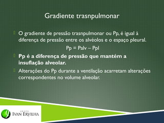 Gradiente trasnpulmonar

 O gradiente de pressão trasnpulmonar ou Pp, é igual à
  diferença de pressão entre os alvéolos e o espaço pleural.
                       Pp = Palv – Ppl
 Pp é a diferença de pressão que mantém a
  insuflação alveolar.
 Alterações do Pp durante a ventilação acarretam alterações
  correspondentes no volume alveolar.
 
