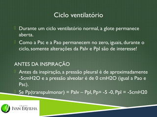 Ciclo ventilatório
 Durante um ciclo ventilatório normal, a glote permanece
  aberta.
 Como a Psc e a Pao permanecem no zero, iguais, durante o
  ciclo, somente alterações da Palv e Ppl são de interesse!

ANTES DA INSPIRAÇÃO
 Antes da inspiração, a pressão pleural é de aproximadamente
  -5cmH2O e a pressão alveolar é de 0 cmH2O (igual a Pao e
  Psc).
 Se Pp(transpulmonar) = Palv – Ppl, Pp= -5 -0, Ppl = -5cmH20
 