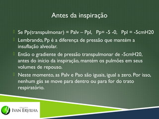 Antes da inspiração

 Se Pp(transpulmonar) = Palv – Ppl, Pp= -5 -0, Ppl = -5cmH20
 Lembrando, Pp é a diferença de pressão que mantém a
  insuflação alveolar.
 Então o gradiente de pressão transpulmonar de -5cmH20,
  antes do início da inspiração, mantém os pulmões em seus
  volumes de repouso.
 Neste momento, as Palv e Pao são iguais, igual a zero. Por isso,
  nenhum gás se move para dentro ou para for do trato
  respiratório.
 