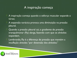 A inspiração começa

 A inspiração começa quando o esforço muscular expande o
  tórax;
 A expansão torácica provoca uma diminuição na pressão
  pleural.
 Quando a pressão pleural cai, o gradiente de pressão
  transpulmonar (Pp) alarga, fazendo com que os alvéolos
  expandam.
 Lembrando, Pp é a diferença de pressão que mantém a
  insuflação alveolar, “por distensão dos alvéolos.”
 