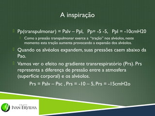 A inspiração

 Pp(transpulmonar) = Palv – Ppl, Pp= -5 -5, Ppl = -10cmH20
      Como a pressão transpulmonar exerce a “tração” nos alvéolos, neste
       momento esta tração aumenta provocando a expansão dos alvéolos.
 Quando os alvéolos expandem, suas pressões caem abaixo da
  Pao.
 Vamos ver o efeito no gradiente transrespiratório (Prs). Prs
  representa a diferença de pressão entre a atmosfera
  (superfície corporal) e os alvéolos.
       Prs = Palv – Psc , Prs = -10 – 5, Prs = -15cmH2o
 