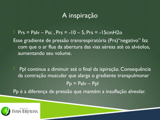 A inspiração

 Prs = Palv – Psc , Prs = -10 – 5, Prs = -15cmH2o
Esse gradiente de pressão transrespiratória (Prs)“negativo” faz
  com que o ar flua da abertura das vias aéreas até os alvéolos,
  aumentando seu volume.

  Ppl continua a diminuir até o final da ispiração. Consequência
  da contração muscular que alarga o gradiente transpulmonar
                         Pp = Palv – Ppl
Pp é a diferença de pressão que mantém a insuflação alveolar.
 