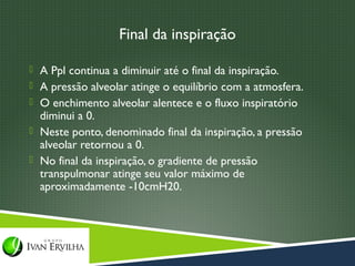 Final da inspiração

 A Ppl continua a diminuir até o final da inspiração.
 A pressão alveolar atinge o equilíbrio com a atmosfera.
 O enchimento alveolar alentece e o fluxo inspiratório
  diminui a 0.
 Neste ponto, denominado final da inspiração, a pressão
  alveolar retornou a 0.
 No final da inspiração, o gradiente de pressão
  transpulmonar atinge seu valor máximo de
  aproximadamente -10cmH20.
 