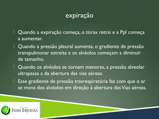 expiração

 Quando a expiração começa, o tórax retrai e a Ppl começa
  a aumentar.
 Quando a pressão pleural aumenta, o gradiente de pressão
  transpulmonar estreita e os alvéolos começam a diminuir
  de tamanho.
 Quando os alvéolos se tornam menores, a pressão alveolar
  ultrapassa a da abertura das vias aéreas.
 Esse gradiente de pressão trasrespiratória faz com que o ar
  se mova dos alvéolos em direção à abertura das Vias aéreas.
 