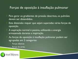 Forças de oposição à insuflação pulmonar

 Para gerar os gradientes de pressão descritos, os pulmões
  devem ser distendidos.
 Esta distensão requer que sejam superadas várias forças de
  oposição.
 A expiração normal é passiva, utilizando a energia
  armazenada durante a inspiração.
 As forças de oposição à insuflação pulmonar podem ser
  agrupadas em 2 categorias:
      Forças elásticas
      Forças de atrito.
 