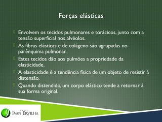 Forças elásticas

 Envolvem os tecidos pulmonares e torácicos, junto com a
    tensão superficial nos alvéolos.
   As fibras elásticas e de colágeno são agrupadas no
    parênquima pulmonar.
   Estes tecidos dão aos pulmões a propriedade da
    elasticidade.
   A elasticidade é a tendência física de um objeto de resistir à
    distensão.
   Quando distendido, um corpo elástico tende a retornar à
    sua forma original.
 
