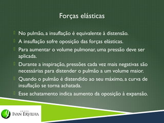 Forças elásticas

 No pulmão, a insuflação é equivalente à distensão.
 A insuflação sofre oposição das forças elásticas.
 Para aumentar o volume pulmonar, uma pressão deve ser
  aplicada.
 Durante a inspiração, pressões cada vez mais negativas são
  necessárias para distender o pulmão a um volume maior.
 Quando o pulmão é distendido ao seu máximo, a curva de
  insuflação se torna achatada.
 Esse achatamento indica aumento da oposição à expansão.
 