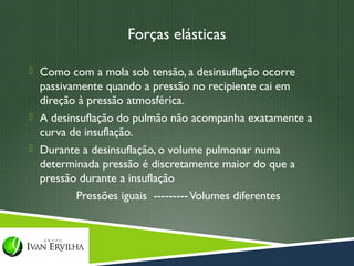 Forças elásticas

 Como com a mola sob tensão, a desinsuflação ocorre
  passivamente quando a pressão no recipiente cai em
  direção à pressão atmosférica.
 A desinsuflação do pulmão não acompanha exatamente a
  curva de insuflação.
 Durante a desinsuflação, o volume pulmonar numa
  determinada pressão é discretamente maior do que a
  pressão durante a insuflação
         Pressões iguais --------- Volumes diferentes
 