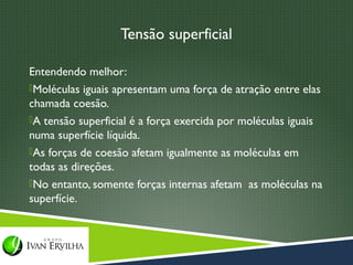 Tensão superficial

Entendendo melhor:
Moléculas iguais apresentam uma força de atração entre elas
chamada coesão.
A tensão superficial é a força exercida por moléculas iguais
numa superfície líquida.
As forças de coesão afetam igualmente as moléculas em
todas as direções.
No entanto, somente forças internas afetam as moléculas na
superfície.
 