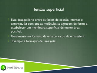 Tensão superficial

 Esse desequilíbrio entre as forças de coesão, internas e
  externas, faz com que as moléculas se agrupem de forma a
  estabelecer um membrana superficial de menor área
  possível.
 Geralmente no formato de uma curva ou de uma esfera.
 Exemplo a formação de uma gota:
 