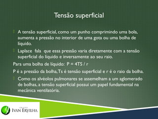 Tensão superficial

 A tensão superficial, como um punho comprimindo uma bola,
  aumenta a pressão no interior de uma gota ou uma bolha de
  líquido.
 Laplace fala que essa pressão varia diretamente com a tensão
  superficial do líquido e inversamente ao seu raio.
Para uma bolha de líquido: P = 4TS / r
P é a pressão da bolha, Ts é tensão superficial e r é o raio da bolha.
 Como os alvéolos pulmonares se assemelham a um aglomerado
  de bolhas, a tensão superficial possui um papel fundamental na
  mecânica ventilatória.
 
