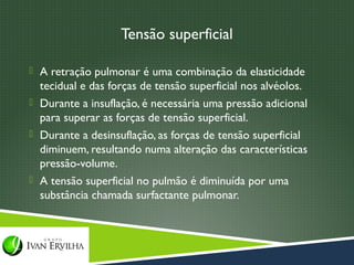 Tensão superficial

 A retração pulmonar é uma combinação da elasticidade
  tecidual e das forças de tensão superficial nos alvéolos.
 Durante a insuflação, é necessária uma pressão adicional
  para superar as forças de tensão superficial.
 Durante a desinsuflação, as forças de tensão superficial
  diminuem, resultando numa alteração das características
  pressão-volume.
 A tensão superficial no pulmão é diminuída por uma
  substância chamada surfactante pulmonar.
 
